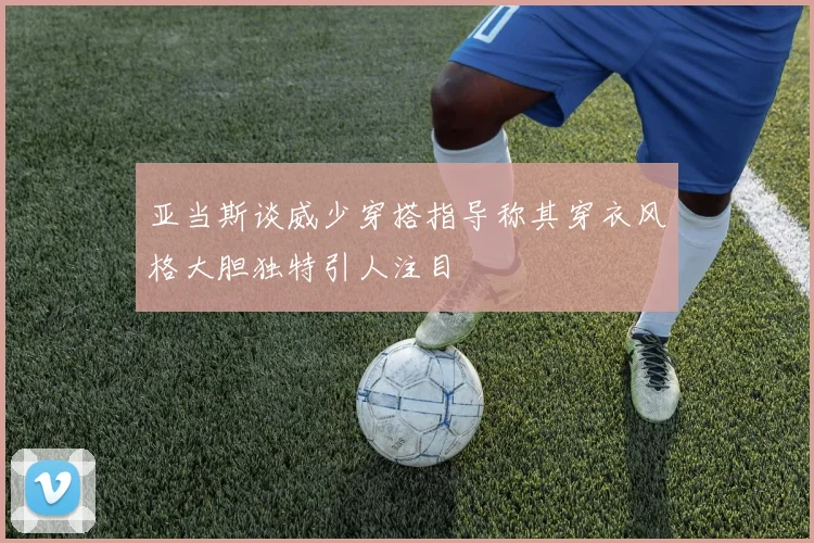亚当斯谈威少穿搭指导称其穿衣风格大胆独特引人注目
