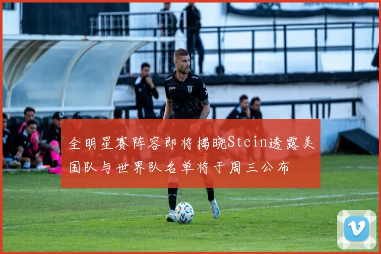 全明星赛阵容即将揭晓Stein透露美国队与世界队名单将于周三公布