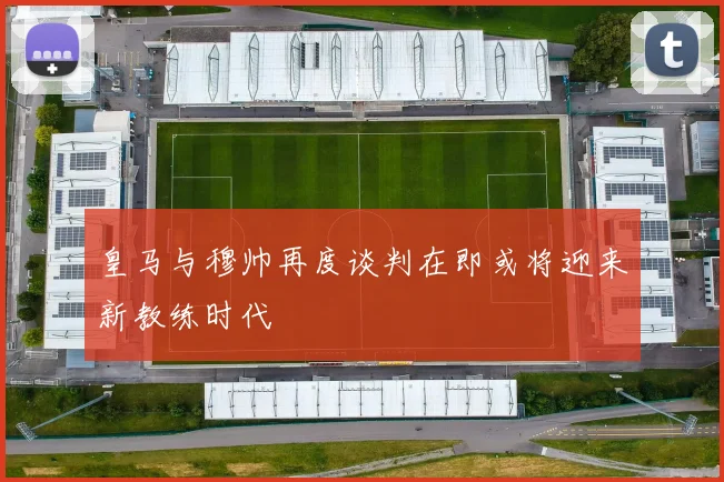 皇马与穆帅再度谈判在即或将迎来新教练时代