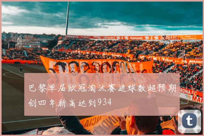 巴黎单届欧冠淘汰赛进球数超预期创四年新高达到934