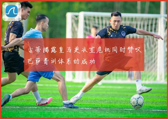 古蒂揭露皇马更衣室危机同时赞叹巴萨青训体系的成功
