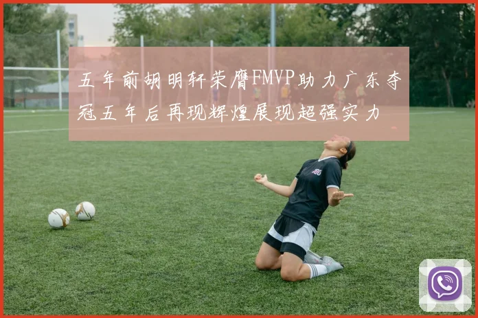 五年前胡明轩荣膺FMVP助力广东夺冠五年后再现辉煌展现超强实力