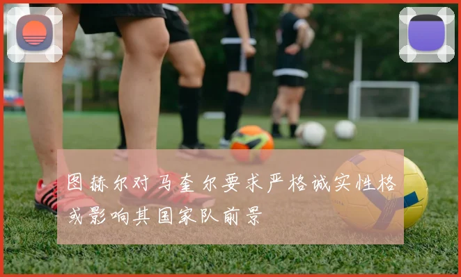 图赫尔对马奎尔要求严格诚实性格或影响其国家队前景