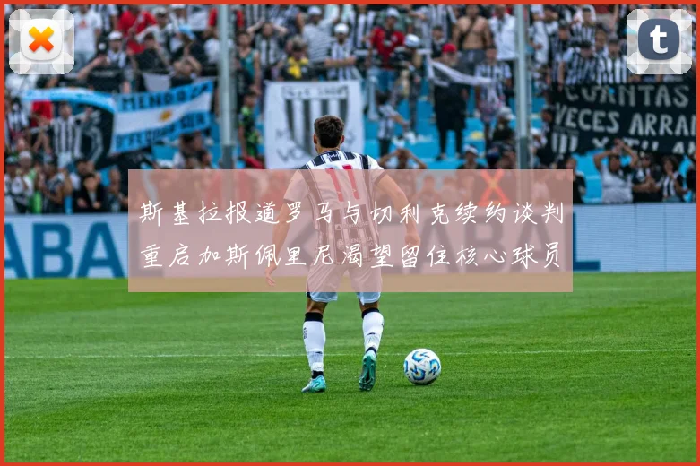 斯基拉报道罗马与切利克续约谈判重启加斯佩里尼渴望留住核心球员