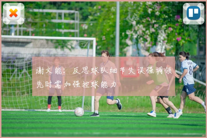 谢文能：反思球队细节失误强调领先时需加强控球能力