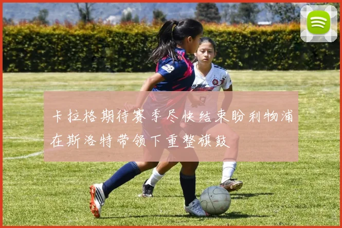 卡拉格期待赛季尽快结束盼利物浦在斯洛特带领下重整旗鼓