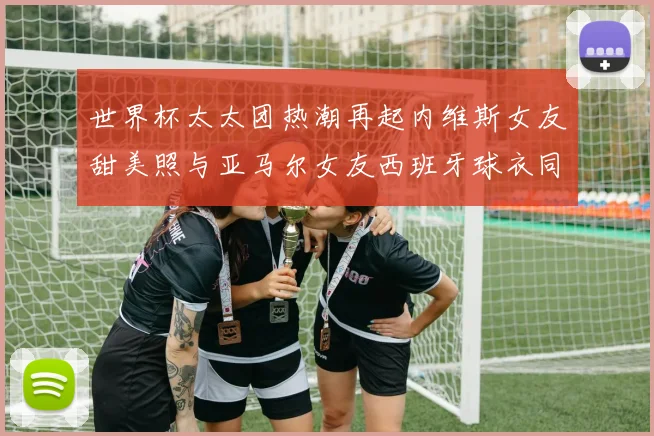 世界杯太太团热潮再起内维斯女友甜美照与亚马尔女友西班牙球衣同框秀