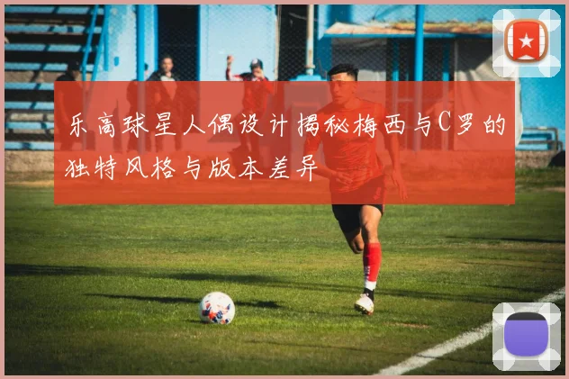 乐高球星人偶设计揭秘梅西与C罗的独特风格与版本差异
