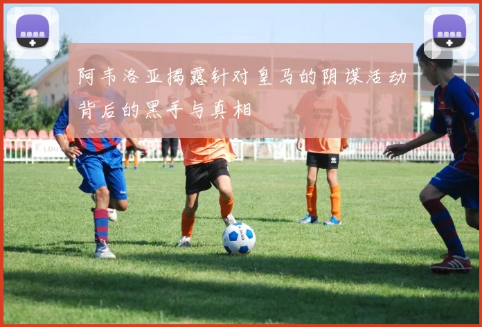 阿韦洛亚揭露针对皇马的阴谋活动背后的黑手与真相