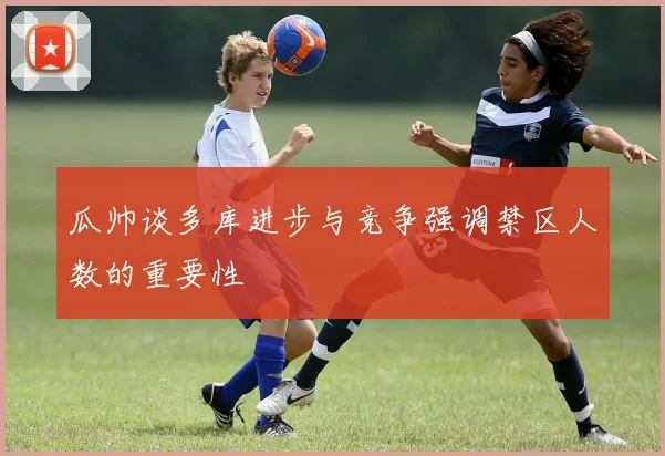 瓜帅谈多库进步与竞争强调禁区人数的重要性
