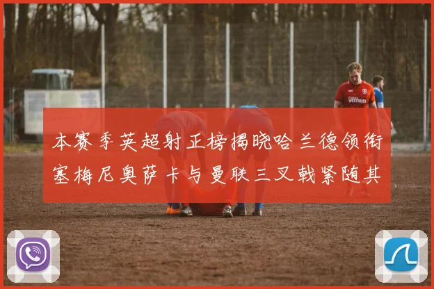 本赛季英超射正榜揭晓哈兰德领衔塞梅尼奥萨卡与曼联三叉戟紧随其后