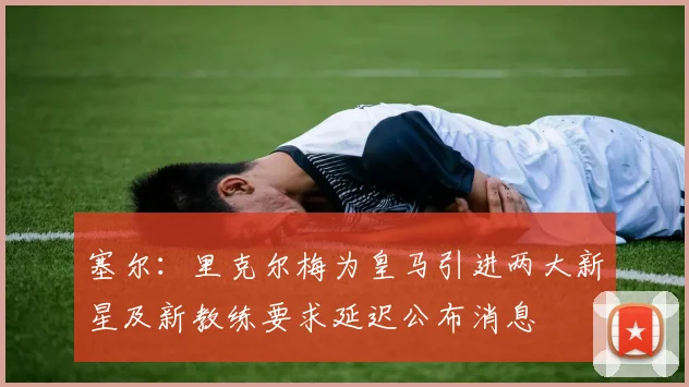 塞尔：里克尔梅为皇马引进两大新星及新教练要求延迟公布消息